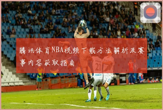 腾讯体育NBA视频下载方法解析及赛事内容获取指南