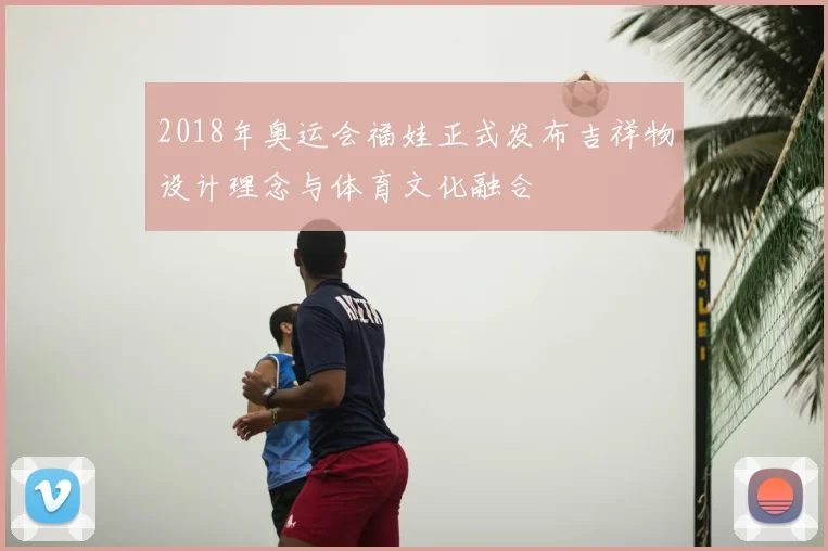 2018年奥运会福娃正式发布吉祥物设计理念与体育文化融合