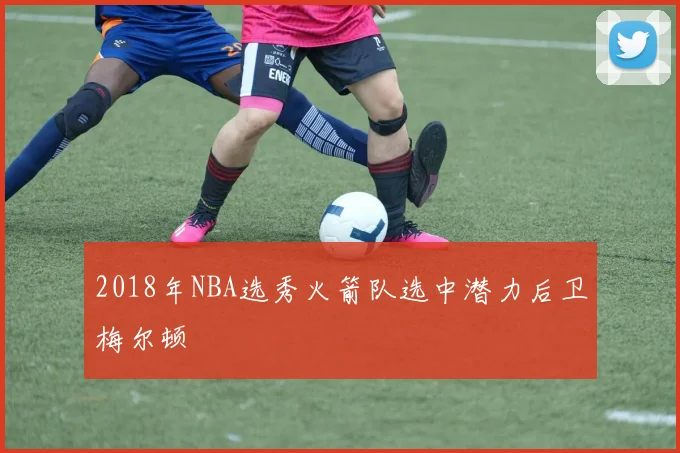 2018年NBA选秀火箭队选中潜力后卫梅尔顿