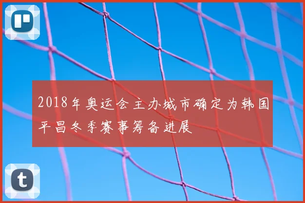2018年奥运会主办城市确定为韩国平昌冬季赛事筹备进展