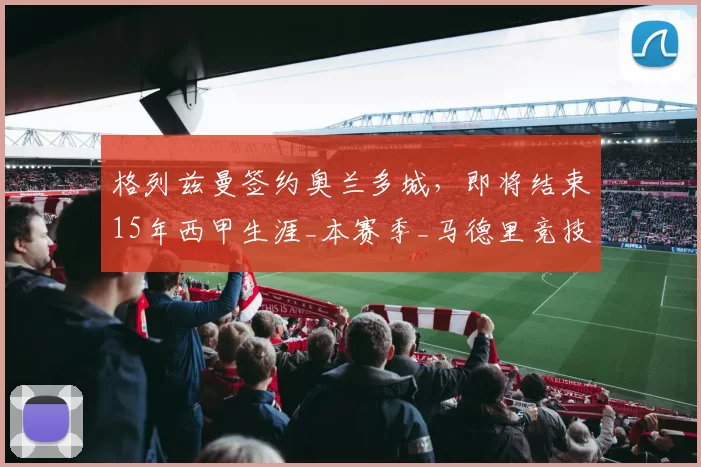 格列兹曼签约奥兰多城，即将结束15年西甲生涯_本赛季_马德里竞技_合同