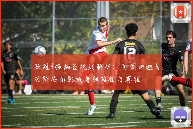 欧冠4强抽签规则解析：同国回避与对阵安排影响晋级路径与赛程