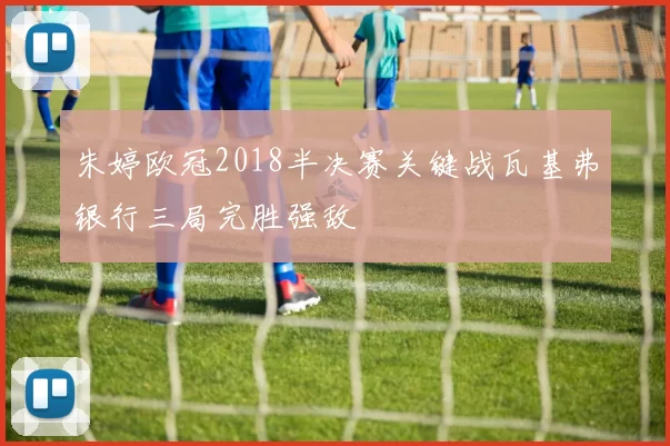 朱婷欧冠2018半决赛关键战瓦基弗银行三局完胜强敌