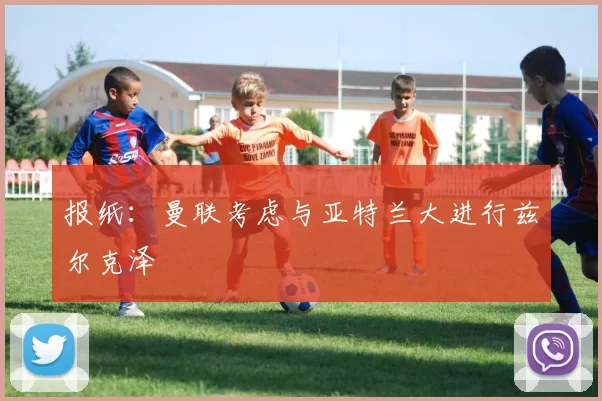 报纸：曼联考虑与亚特兰大进行兹尔克泽