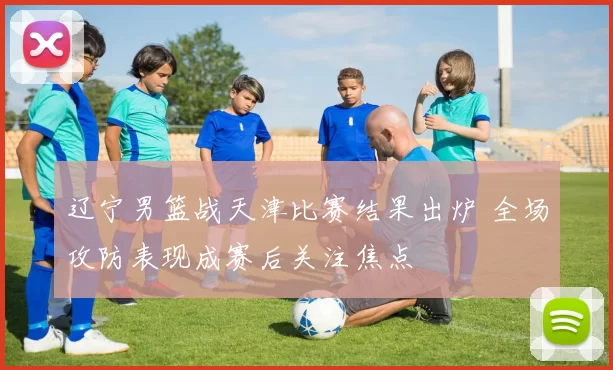 辽宁男篮战天津比赛结果出炉 全场攻防表现成赛后关注焦点