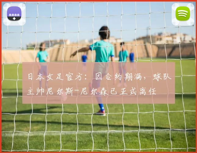 日本女足官方：因合约期满，球队主帅尼尔斯-尼尔森已正式离任