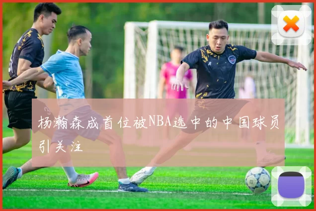 杨瀚森成首位被NBA选中的中国球员引关注