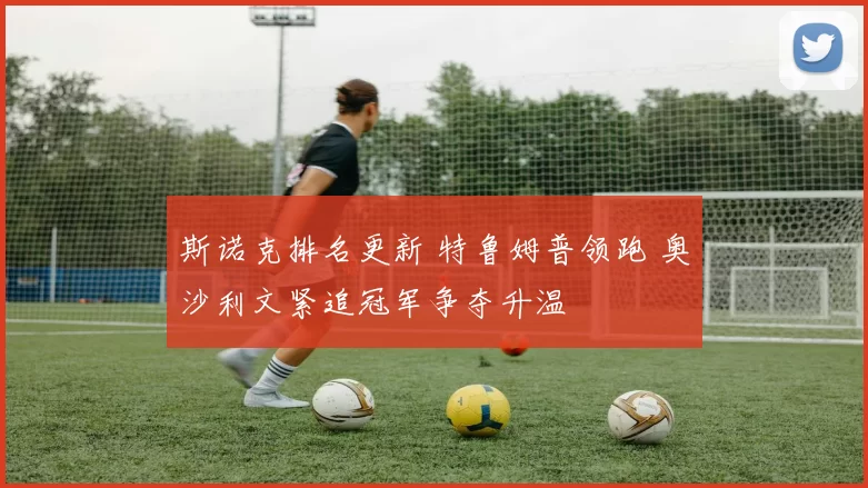 斯诺克排名更新 特鲁姆普领跑 奥沙利文紧追冠军争夺升温