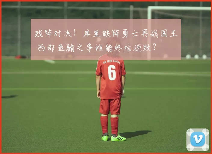 残阵对决！库里缺阵勇士再战国王 西部鱼腩之争谁能终结连败？