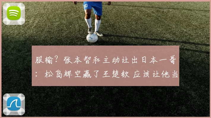 服输？张本智和主动让出日本一哥：松岛辉空赢了王楚钦 应该让他当王牌
