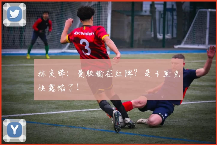 林良锋：曼联输在红牌？是卡里克快露馅了！