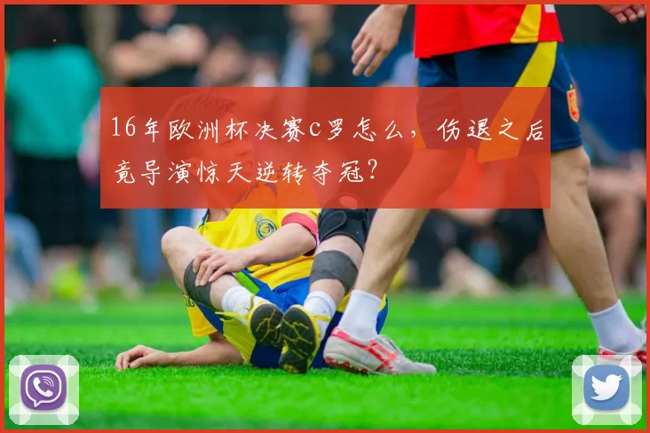 16年欧洲杯决赛c罗怎么，伤退之后竟导演惊天逆转夺冠？