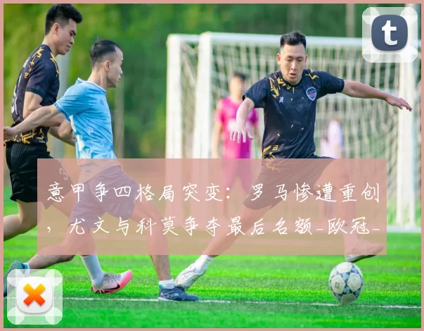 意甲争四格局突变：罗马惨遭重创，尤文与科莫争夺最后名额_欧冠_国米_那不勒斯