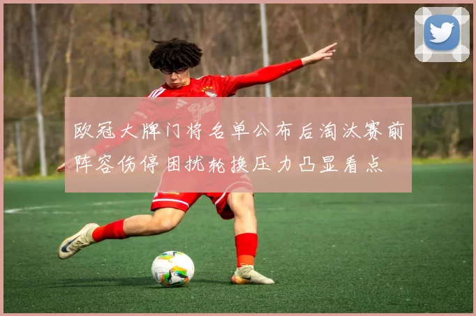 欧冠大牌门将名单公布后淘汰赛前阵容伤停困扰轮换压力凸显看点