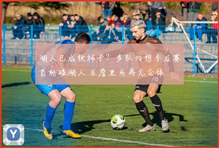 湖人已成软柿子？多队均想季后赛首轮碰湖人 东詹里或再无合体